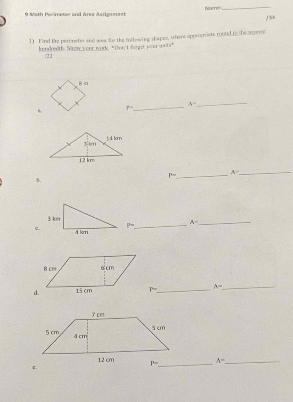 Name: 
_ 
9 Math Perimeter and Area Assignment 
/34 
1) Find the perimeter and area for the following shapes, where appropriate round to the nearest 
hundredth. Show your work. *Don't forget your units" 
/22
A= _ 
_ P=
a. 
_ P=
A= _ 
b. 
c.
P= _
A= _
P= _
A= _
A= _
P= _ 
e.