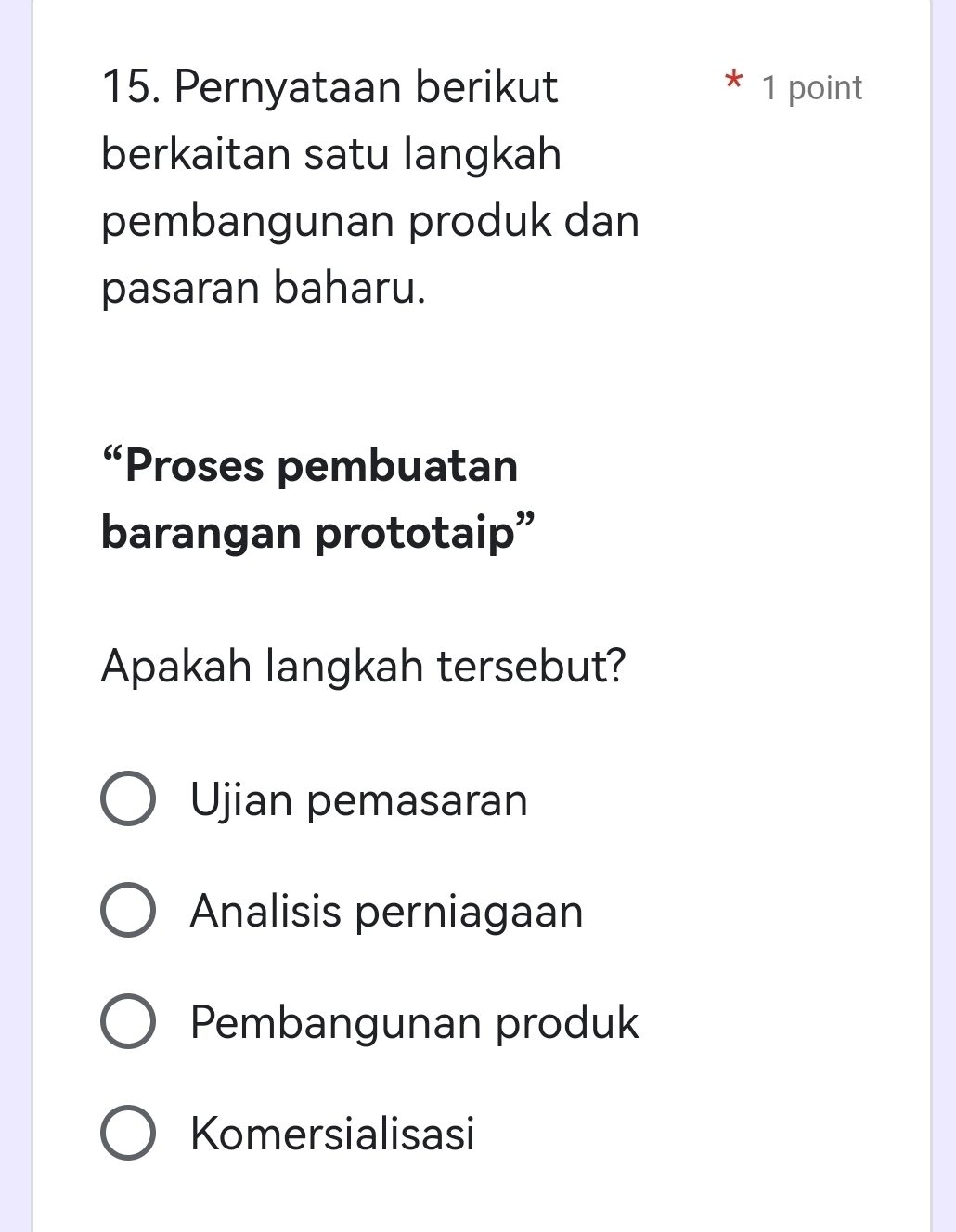 Pernyataan berikut 1 point
berkaitan satu langkah
pembangunan produk dan
pasaran baharu.
“Proses pembuatan
barangan prototaip”
Apakah langkah tersebut?
Ujian pemasaran
Analisis perniagaan
Pembangunan produk
Komersialisasi