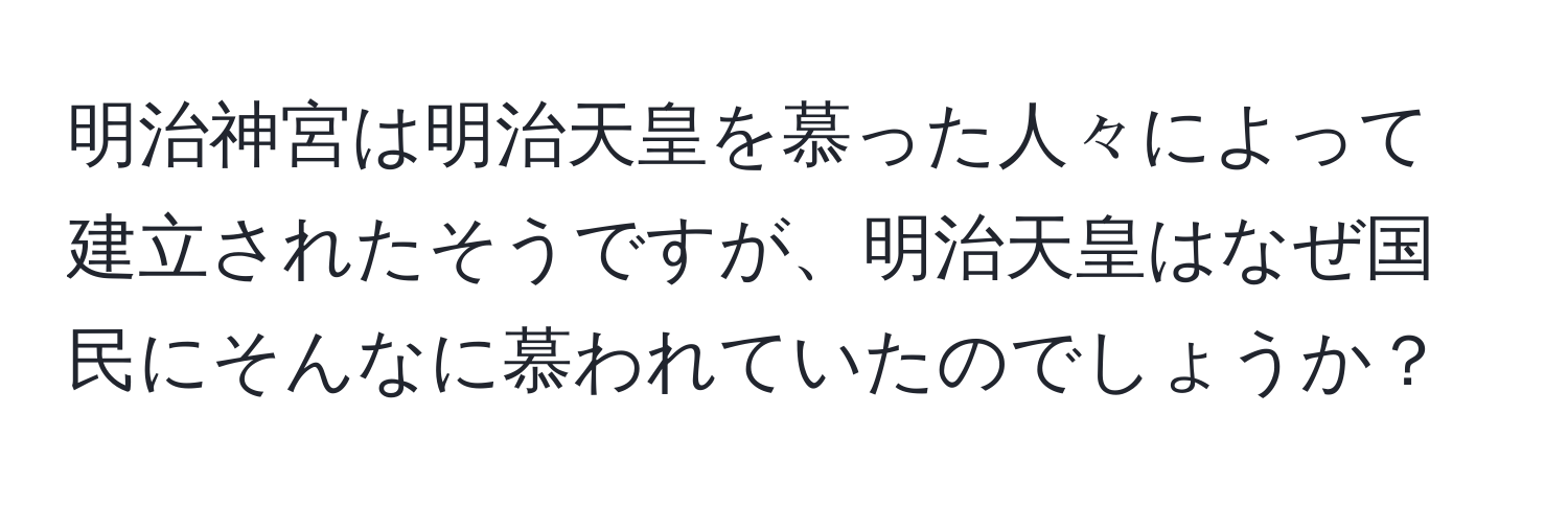 明治神宮は明治天皇を慕った人々によって建立されたそうですが、明治天皇はなぜ国民にそんなに慕われていたのでしょうか？