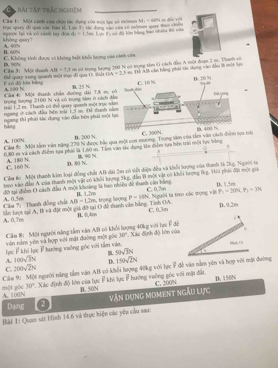 Ca bài tập trắc nghiệm
Câu 1: Một cánh cửa chịu tác dụng của một lực có mômen M_1=60N.m đối với
trục quay đi qua các bản lề. Lực F2 tác dụng vào cửa có mômen quay theo chiều
ngược lại và có cánh tay đòn d_2=1,5m. Lựrc F_2 có độ lớn bằng bao nhiêu thì cửa
không quay?
A. 40N
B. 60N
C. Không tính được vì không biết khối lượng của cánh cửa.
D. 90N
Câu 3: Một thanh AB=7,5m có trọng lượng 200 N có trọng tâm G cách đầu A một đoạn 2 mhanh có
thể quay xung quanh một trục đi qua O. Biết OA=2,5m. Đề ÁB cân bằng phải tác dụng vào đầu B một lực
F có độ lớn bằng
A.100 N. B. 25 N. 
Câu 4: Một thanh chắn đường dài 7,8 m, c
trọng lượng 2100 N và có trọng tâm ở cách đầ
trái 1,2 m. Thanh có thể quay quanh một trục nằ
ngang ở cách đầu bên trái 1,5 m. Đề thanh nằ
ngang thì phải tác dụng vào đầu bên phải một l
bằng
A. 100N. B. 200 N. C. 300N.
Câu 5: Một tấm yán nặng 270 N được bắc qua một con mương. Trọng tâm của tấm ván cách điểm tựa trái
0,80 m và cách điểm tựa phải là 1,60 m. Tấm ván tác dụng lên điểm tựa bên trái một lực bằng
A. 180 N. B. 90 N. A G
B
C. 160 N. D. 80 N.
Câu 6: Một thanh kim loại đồng chất AB dài 2m có tiết diện đều và khối lượng của thanh là 2kg. Người ta
treo vào đầu A của thanh một vật có khối lượng 5kg, đầu B một vật có khối lượng lkg. Hỏi phải đặt một giá
đỡ tại điểm O cách đầu A một khoảng là bao nhiêu để thanh cân bằng. D. 1,5m
C. 0,7m
A. 0,5m B. 1,2m
Câu 7: Thanh đồng chất AB=1,2m , trọng lượng P=10N. Người ta treo các trọng vật P_1=20N,P_2=3N
C. 0,3m D. 0,2m
lần lượt tại A, B và đặt một giá đỡ tại O để thanh cân bằng. Tính OA.
A. 0,7m B. 0,4m
Câu 8: Một người nâng tấm ván AB có khối lượng 40kg với lực vector F đề
ván nằm yên và hợp với mặt đường một góc 30°. Xác định độ lớn của
lựrc vector F khi lực vector F hướng vuông góc với tấm ván.
B. 50sqrt(3)N
A. 100sqrt(3)N 150sqrt(2)N
D.
C. 200sqrt(2)N
Câu 9: Một người nâng tấm ván AB có khối lượng 40kg với lực vector F đề ván nằm yên và hợp với mặt đường
một góc 30°. Xác định độ lớn của lực vector F khi lực vector F hướng vuông góc với mặt đất.
C. 200N D. 150N
A. 100N B. 50N
Dạng 2 vận dụng moment ngẫu lực
Bài 1: Quan sát Hình 14.6 và thực hiện các yêu cầu sau: