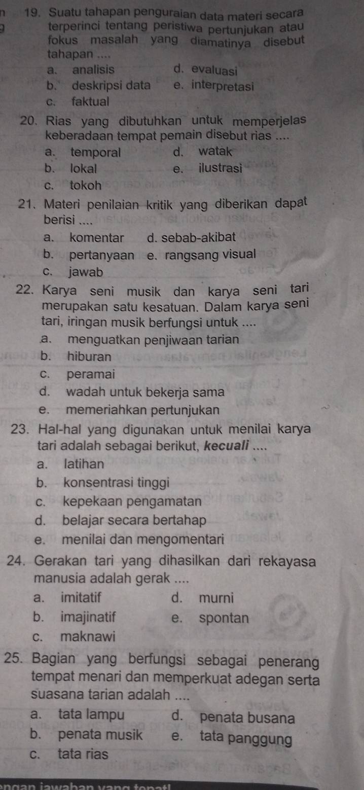 1 19. Suatu tahapan penguraian data materi secara
terperinci tentang peristiwa pertunjukan atau
fokus masalah yang diamatinya disebut
tahapan ....
a. analisis d. evaluasi
b. deskripsi data e. interpretasi
c. faktual
20. Rias yang dibutuhkan untuk memperjelas
keberadaan tempat pemain disebut rias ....
a. temporal d. watak
b. lokal e. ilustrasì
c. tokoh
21. Materi penilaian kritik yang diberikan dapat
berisi ….
a. komentar d. sebab-akibat
b. pertanyaan e. rangsang visual
c. jawab
22. Karya seni musik dan karya seni tari
merupakan satu kesatuan. Dalam karya seni
tari, iringan musik berfungsi untuk ....
a. menguatkan penjiwaan tarian
b. hiburan
c. peramai
d. wadah untuk bekerja sama
e. memeriahkan pertunjukan
23. Hal-hal yang digunakan untuk menilai karya
tari adalah sebagai berikut, kecuali ....
a. latihan
b. konsentrasi tinggi
c. kepekaan pengamatan
d. belajar secara bertahap
e. menilai dan mengomentari
24. Gerakan tari yang dihasilkan dari rekayasa
manusia adalah gerak ....
a. imitatif d. murni
b. imajinatif e. spontan
c. maknawi
25. Bagian yang berfungsi sebagai penerang
tempat menari dan memperkuat adegan serta
suasana tarian adalah ....
a. tata lampu d. penata busana
b. penata musik e. tata panggung
c. tata rias