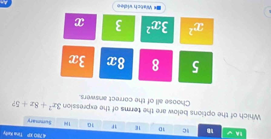4,780 XP Tina Kelly
1A 1B 1C 1D 1E 1F 1G 1H Summary
Which of the options below are the terms of the expression 3x^2+8x+5 ?
Choose all of the correct answers.
5 8 8x 3x
x^2 3x^2 3 x
s Watch video An