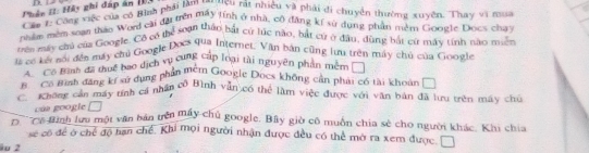 Phân iI: Hảy ghi đấp án 1.
Cầu 7: Công việc của có Bìịnh phải làm tutcu rất nhiều và phải di chuyên thường xuyên. Thay vi mua
nhêm mềm soạn thao Word cai đài trên máy tính ở nhà, cô đẳng kí sử dụng phần miềm Google Docs cha
trên máy chủ của Google. Cô có thể soạn thầo bắt cử lúc nào, bắt cử ở đầu, dùng bắt cứ máy tính nao miền
là có kết nối đền máy chủ Google Docs qua Internet. Văn bản cũng lưu trên máy chủ của Google
C Có Bình đã thuế bao dịch vụ cung Cáp loại tài nguyên phần mhi
B Có tình đăng kí vử dụng phần mêm Googie Docs không cận phái có tài khoản □
C. Không cần máy tính cả nhân cô Bình vẫn có thể làm việc được với văn bản đã lưu trên máy chủ
của googie 
' 'ê Binh lưu một văn bản trên máy chủ google. Bây giờ cô muồn chia sẻ cho người khác. Khi chia
se có đề ở chế độ hạn chế. Khi mọi người nhận được đều có thể mở ra xem được. 
io 2