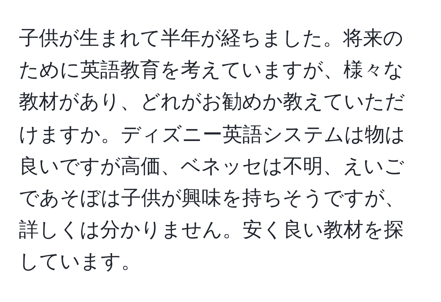 子供が生まれて半年が経ちました。将来のために英語教育を考えていますが、様々な教材があり、どれがお勧めか教えていただけますか。ディズニー英語システムは物は良いですが高価、ベネッセは不明、えいごであそぼは子供が興味を持ちそうですが、詳しくは分かりません。安く良い教材を探しています。