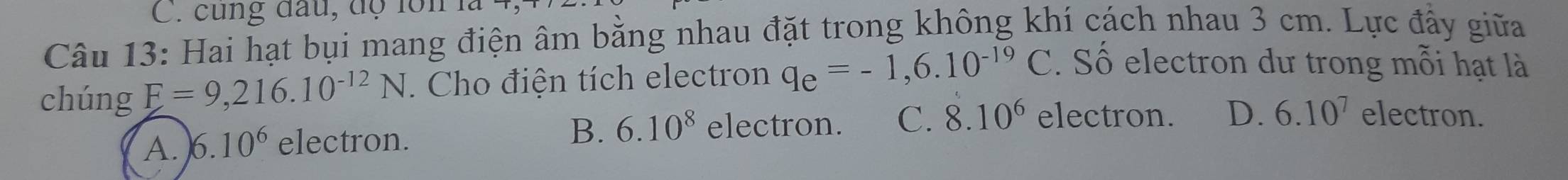 cùng đầu, độ lồn
Câu 13: Hai hạt bụi mang điện âm bằng nhau đặt trong không khí cách nhau 3 cm. Lực đầy giữa
chúng F=9,216.10^(-12)N. Cho điện tích electron q_e=-1,6.10^(-19)C. Số electron dư trong mỗi hạt là
B. 6.10^8 electron. C. 8.10^6 electron.
A. 6.10^6 electron. D. 6.10^7 electron.