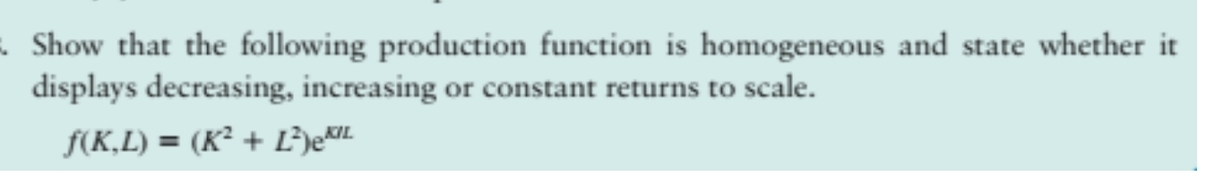 Show that the following production function is homogeneous and state whether it
displays decreasing, increasing or constant returns to scale.
f(K,L)=(K^2+L^2)e^(KIL)