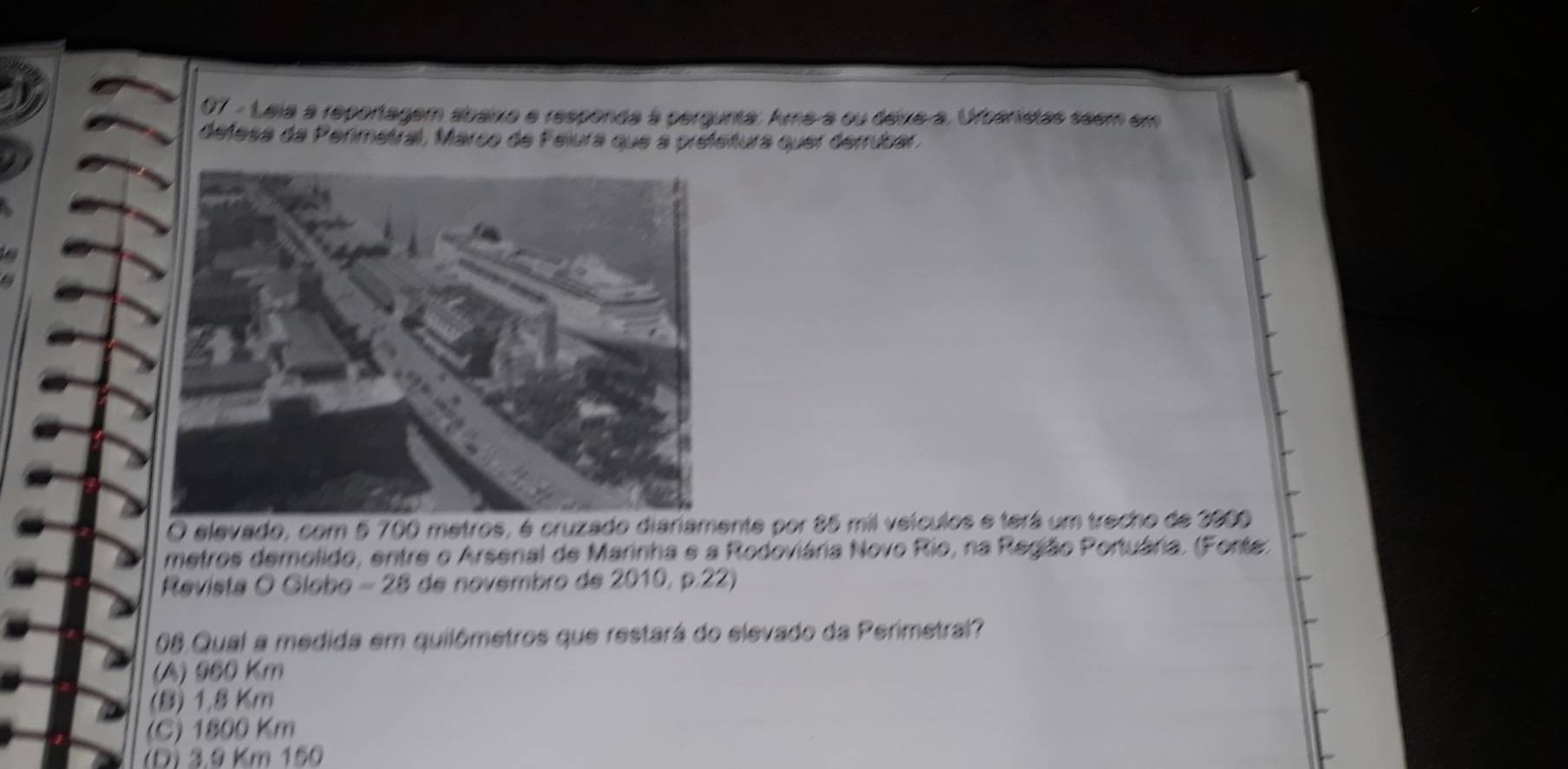 Leia a reportagem abaixo e responda à pergunta. Ama-a ou deixe-a, Orbanistas seem em
defesa da Permetral, Marco de Felura que a prefetura quer derrúbar.
O elevado, com 5 700 metros, é cruzado diariamente por 85 mil veículos e terá um trecho de 3900
metros demolido, entre o Arsenal de Marinha e a Rodoviária Novo Rio, na Região Portuária. (Forte)
Revista O Globo - 28 de novembro de 2010, p.22)
08.Qual a medida em quilômetros que restará do elevado da Perimetral?
(A) 960 km
(B) 1,8 Km
(C) 1800 Km
(D) 3.9 Km 150