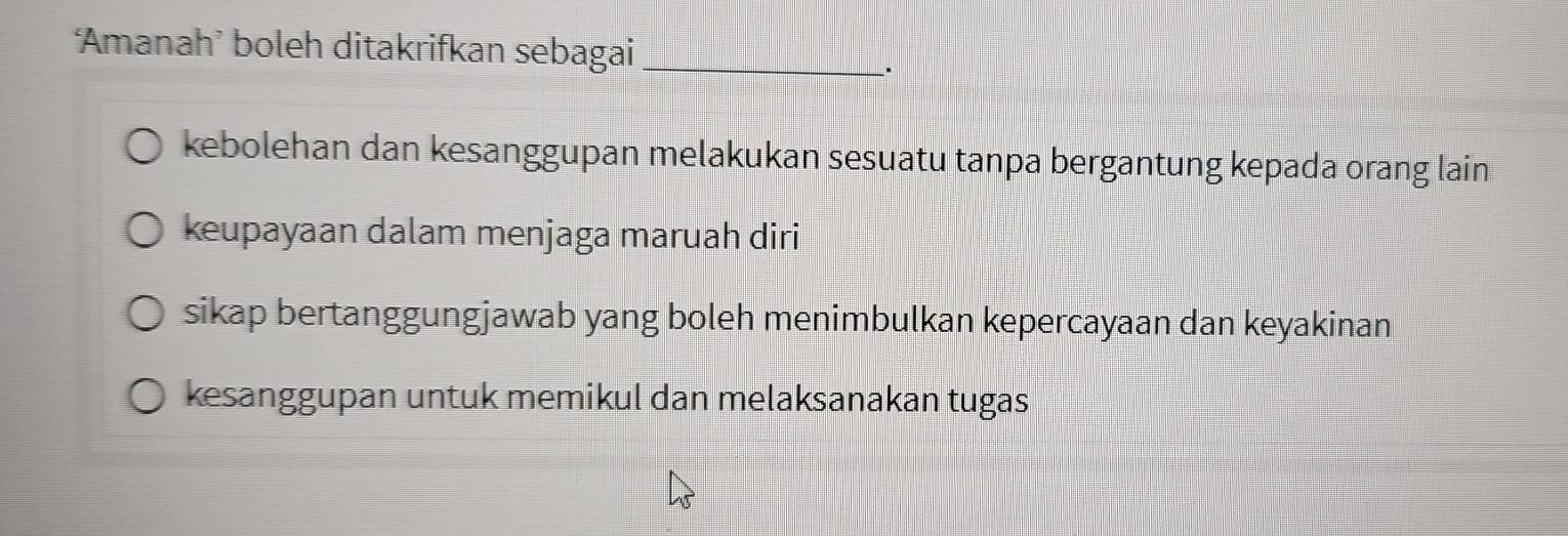 Amanah’ boleh ditakrifkan sebagai_
kebolehan dan kesanggupan melakukan sesuatu tanpa bergantung kepada orang lain
keupayaan dalam menjaga maruah diri
sikap bertanggungjawab yang boleh menimbulkan kepercayaan dan keyakinan
kesanggupan untuk memikul dan melaksanakan tugas