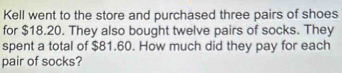 Kell went to the store and purchased three pairs of shoes 
for $18.20. They also bought twelve pairs of socks. They 
spent a total of $81.60. How much did they pay for each 
pair of socks?