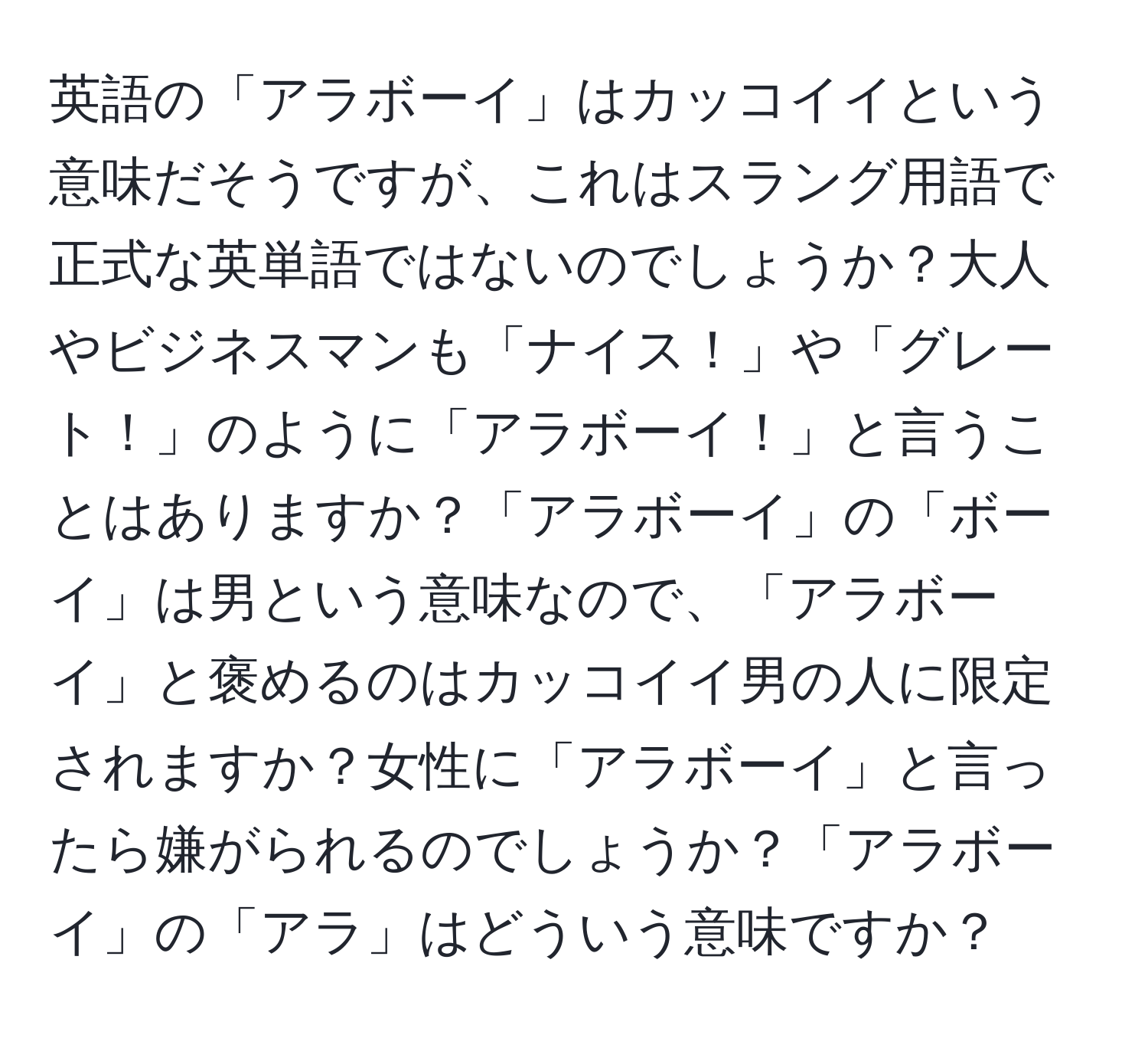 英語の「アラボーイ」はカッコイイという意味だそうですが、これはスラング用語で正式な英単語ではないのでしょうか？大人やビジネスマンも「ナイス！」や「グレート！」のように「アラボーイ！」と言うことはありますか？「アラボーイ」の「ボーイ」は男という意味なので、「アラボーイ」と褒めるのはカッコイイ男の人に限定されますか？女性に「アラボーイ」と言ったら嫌がられるのでしょうか？「アラボーイ」の「アラ」はどういう意味ですか？