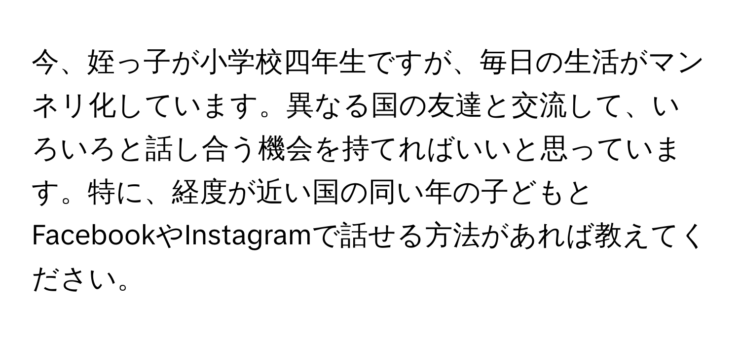 今、姪っ子が小学校四年生ですが、毎日の生活がマンネリ化しています。異なる国の友達と交流して、いろいろと話し合う機会を持てればいいと思っています。特に、経度が近い国の同い年の子どもとFacebookやInstagramで話せる方法があれば教えてください。