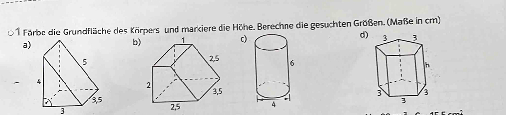 Färbe die Grundfläche des Körpers und markiere die Höhe. Berechne die gesuchten Größen. (Maße in cm) 
a) 
bc) d) 

3