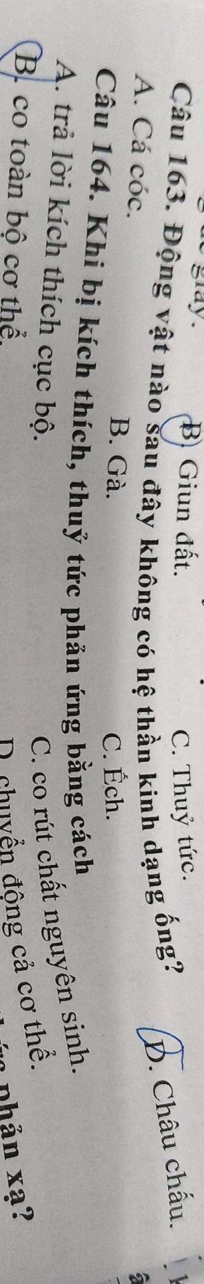 gray . B. Giun đất.
C. Thuỷ tức.
Câu 163. Động vật nào sau đây không có hệ thần kinh dạng ống?
D. Châu chấu.
A. Cá cóc.
6
B. Gà. C. Éch.
Câu 164. Khi bị kích thích, thuỷ tức phản ứng bằng cách
A. trả lời kích thích cục bộ. C. co rút chất nguyên sinh.
B. co toàn bộ cơ thể D chuyển động cả cơ thể.
nh ản xạ?