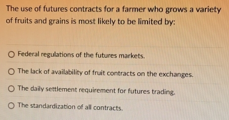 The use of futures contracts for a farmer who grows a variety
of fruits and grains is most likely to be limited by:
Federal regulations of the futures markets.
The lack of availability of fruit contracts on the exchanges.
The daily settlement requirement for futures trading.
The standardization of all contracts.