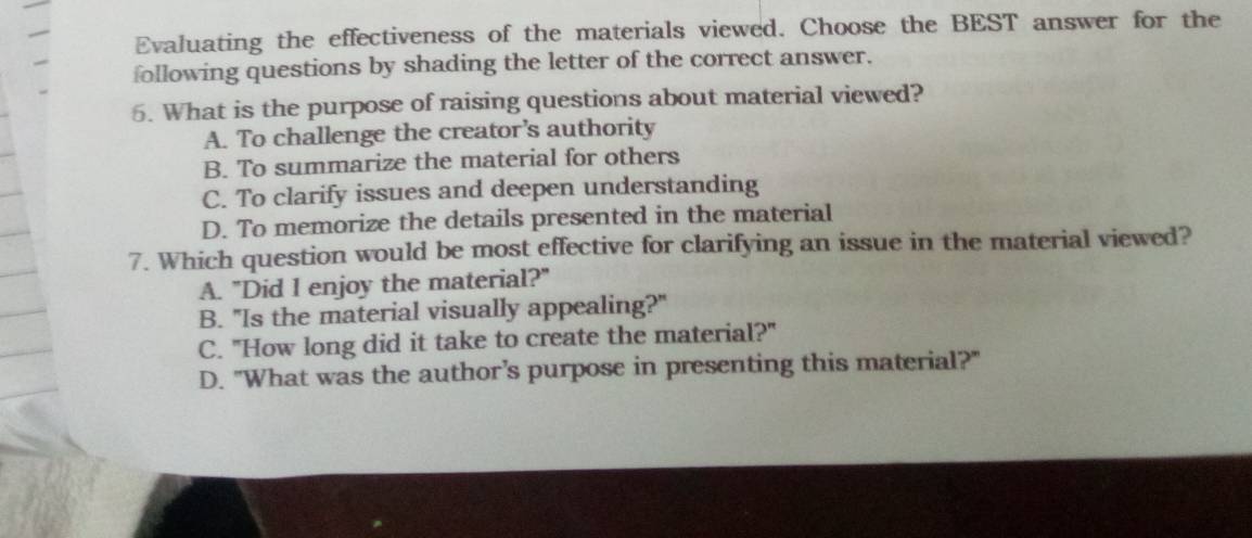 Evaluating the effectiveness of the materials viewed. Choose the BEST answer for the
following questions by shading the letter of the correct answer.
5. What is the purpose of raising questions about material viewed?
A. To challenge the creator's authority
B. To summarize the material for others
C. To clarify issues and deepen understanding
D. To memorize the details presented in the material
7. Which question would be most effective for clarifying an issue in the material viewed?
A. "Did I enjoy the material?"
B. "Is the material visually appealing?"
C. "How long did it take to create the material?"
D. "What was the author’s purpose in presenting this material?"