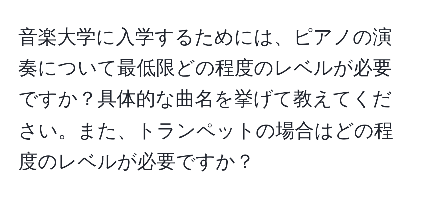 音楽大学に入学するためには、ピアノの演奏について最低限どの程度のレベルが必要ですか？具体的な曲名を挙げて教えてください。また、トランペットの場合はどの程度のレベルが必要ですか？