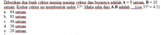 Diberikan dua buah vektor masing masing vektor dan besarnya adalah A=8 satuan. B=10
satuan. Kedua vektor ini membentuk sudut 37° Maka nilai dari A. B adalah (cos 37°=4/5)
a. 64 satuan
b. 81 satuan
c. 48 satuan
d. 36 satuan
e. 20 satuan