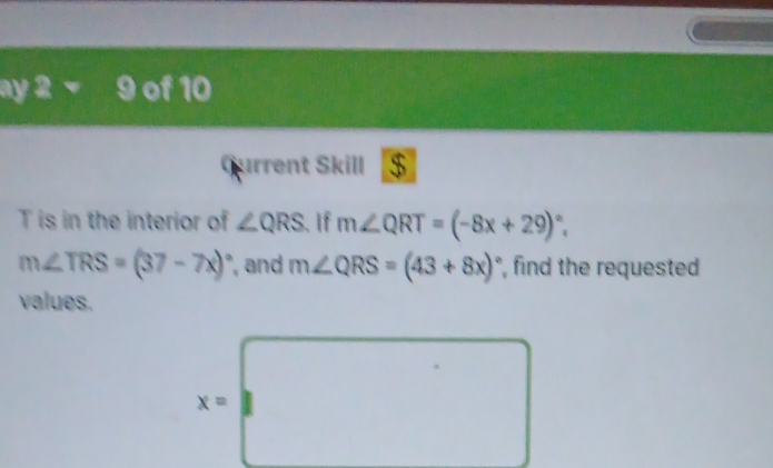 ay 2 - 9 of 10 
Current Skill $ 
T is in the interior of ∠ QRS 、 If m∠ QRT=(-8x+29)^circ .
m∠ TRS=(37-7x)^circ  , and m∠ QRS=(43+8x)^circ  , find the requested 
values.
x=