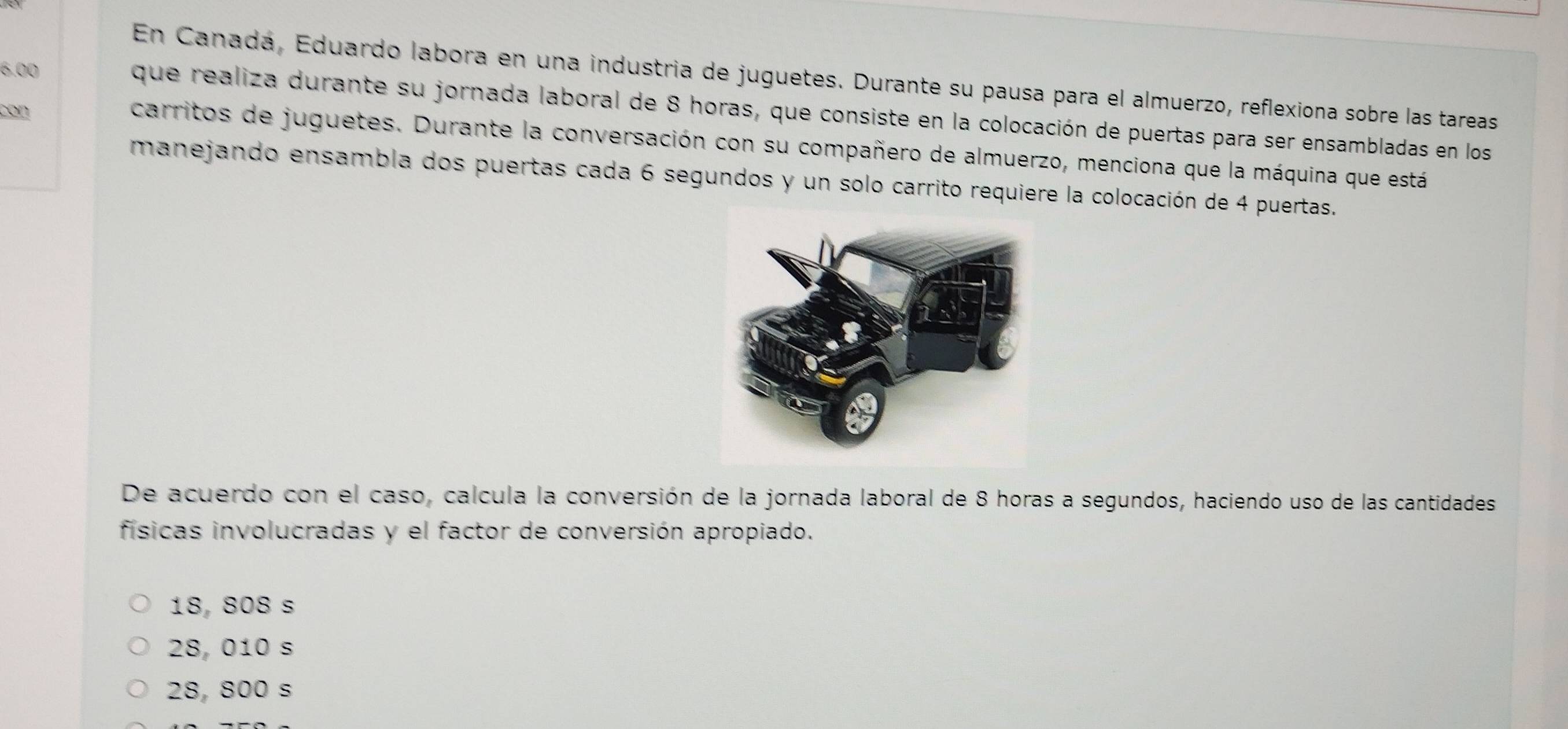 En Canadá, Eduardo labora en una industria de juguetes. Durante su pausa para el almuerzo, reflexiona sobre las tareas
6.00 que realiza durante su jornada laboral de 8 horas, que consiste en la colocación de puertas para ser ensambladas en los
con
carritos de juguetes. Durante la conversación con su compañero de almuerzo, menciona que la máquina que está
manejando ensambla dos puertas cada 6 segundos y un solo carrito requiere la colocación de 4 puertas.
De acuerdo con el caso, calcula la conversión de la jornada laboral de 8 horas a segundos, haciendo uso de las cantidades
físicas involucradas y el factor de conversión apropiado.
18, 808 s
28, 010 s
28, 800 s