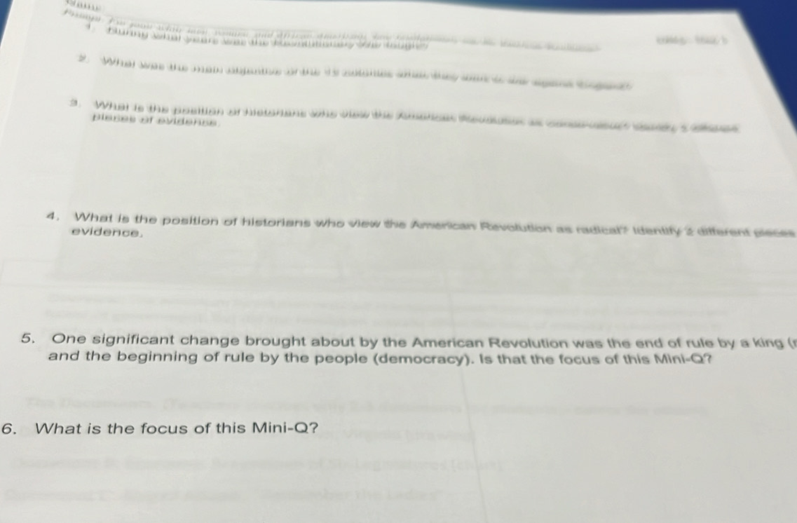 Poeape fr youe wat mn wmn and af i n ama t on haw be da r s t wa n w 
Bluring what yeare was the bavnttsy sae tougie tas tu b 
2. What was the man abgenthe or the is sotanes se they sa t se agans bege 
3. What is the posilion of historians who view the Amerces Revauses as consesus cad s aass 
pleses of evidenss 
4. What is the position of historians who view the American Revolution as radical? Identify 2 different pieces 
evidence. 
5. One significant change brought about by the American Revolution was the end of rule by a king ( 
and the beginning of rule by the people (democracy). Is that the focus of this Mini-Q? 
6. What is the focus of this Mini-Q?