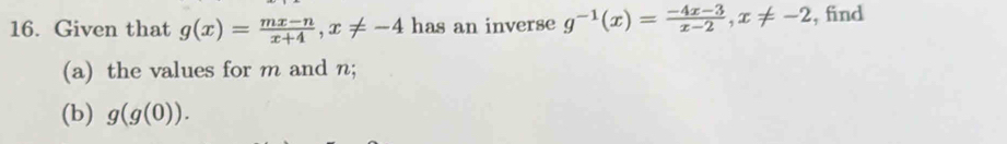 Given that g(x)= (mx-n)/x+4 , x!= -4 has an inverse g^(-1)(x)= (-4x-3)/x-2 , x!= -2 , find
(a) the values for m and n;
(b) g(g(0)).