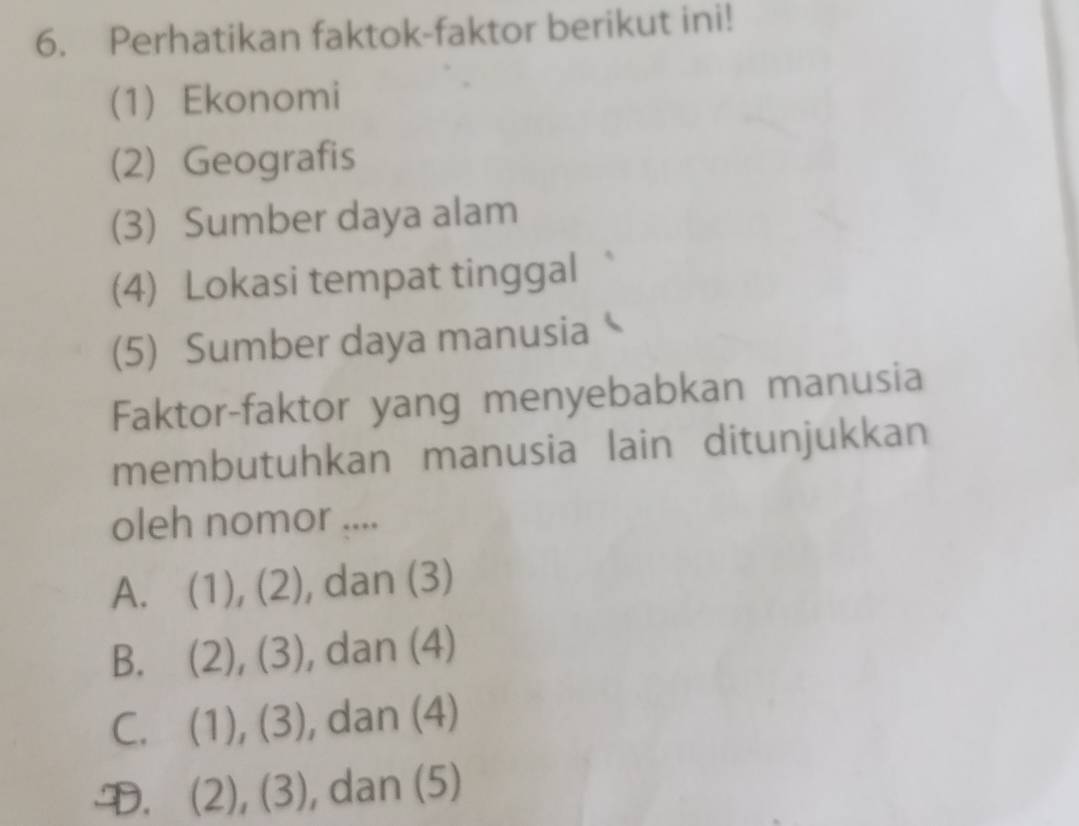 Perhatikan faktok-faktor berikut ini!
(1) Ekonomi
(2) Geografis
(3) Sumber daya alam
(4) Lokasi tempat tinggal
(5) Sumber daya manusia
Faktor-faktor yang menyebabkan manusia
membutuhkan manusia lain ditunjukkan
oleh nomor ....
A. (1), (2), dan (3)
B. (2), (3), dan (4)
C. (1), (3), , dan (4)
D. (2), (3), , dan (5)