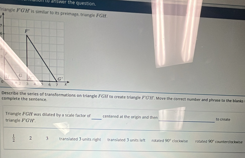 tion to answer the question.
  
Describe the series of transformations on triangle FGH to create triangle F'G'H'. Move the correct number and phrase to the blanks
complete the sentence.
Triangle FGH was dilated by a scale factor of_ centered at the origin and then _to create
triangle F'G'H'.
_
 1/2  2 3 translated 3 units right translated 3 units left rotated 90° clockwise rotated 90° counterclockwise
_