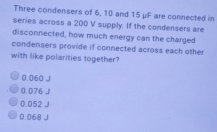 Three condensers of 6, 10 and 15 μF are connected in
series across a 200 V supply. If the condensers are
disconnected, how much energy can the charged
condensers provide if connected across each other
with like polarities together?
0.060
0.076
0.052
0.068