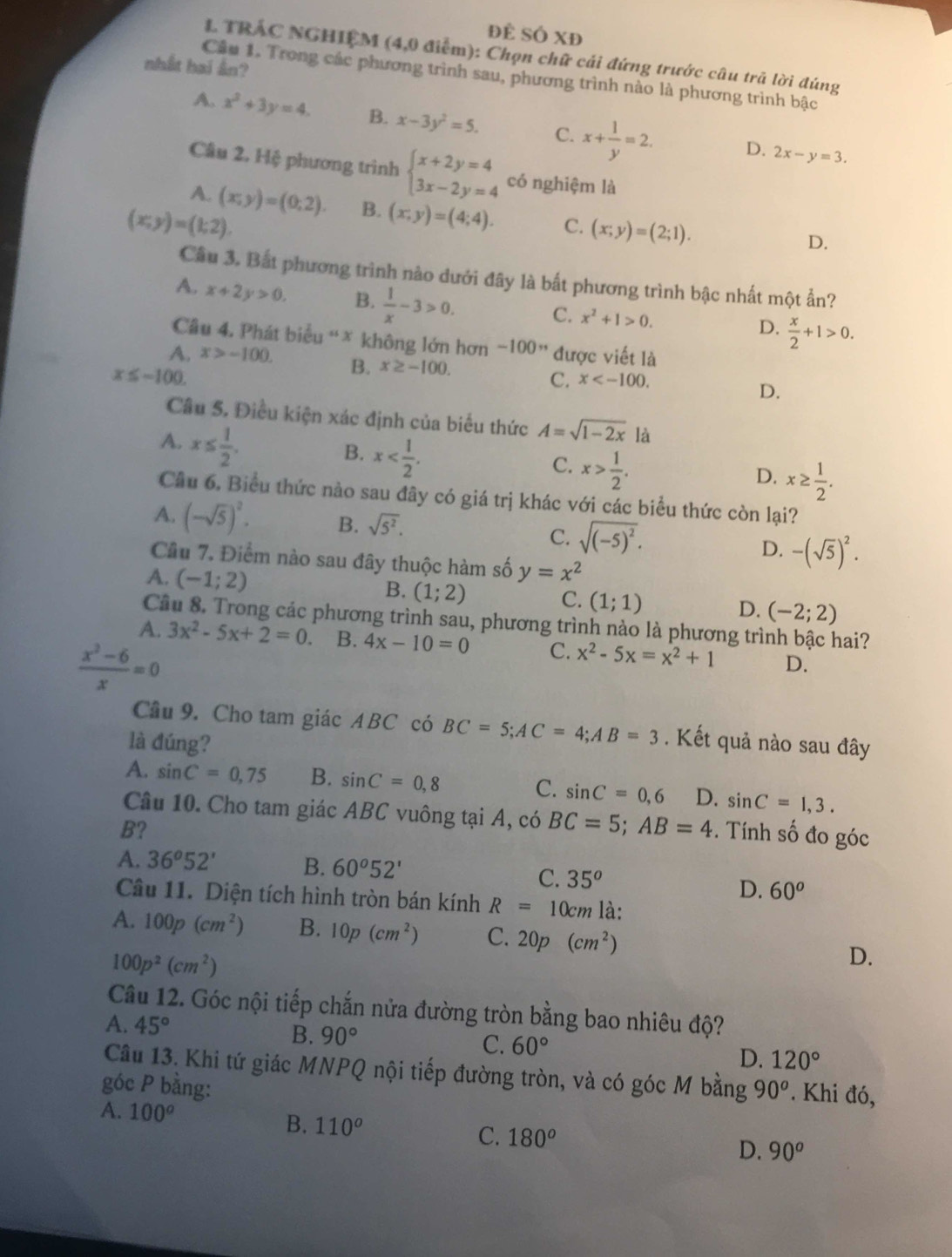 ĐÈ SÔ XĐ
L TRÁC NGHIỆM (4,0 điểm): Chọn chữ cái đứng trước câu trã lời đúng
nhất hai ân?
Cầu 1. Trong các phương trình sau, phương trình nào là phương trình bậc
A. x^2+3y=4. B. x-3y^2=5. C. x+ 1/y =2. D. 2x-y=3.
Cầu 2. Hệ phương trình beginarrayl x+2y=4 3x-2y=4endarray. có nghiệm là
A. (x;y)=(0;2). B. (x;y)=(4;4). C. (x;y)=(2;1).
(x;y)=(1;2).
D.
Câu 3. Bắt phương trình nào dưới đây là bất phương trình bậc nhất một ẩn?
A. x+2y>0. B.  1/x -3>0. C. x^2+1>0.  x/2 +1>0.
D.
Câu 4. Phát biểu “* không lớn hơn -100'' được viết là
A. x>-100. B. x≥ -100. C. x
x≤ -100.
D.
Câu 5. Điều kiện xác định của biểu thức A=sqrt(1-2x) là
A. x≤  1/2 .
B. x
C. x> 1/2 .
D. x≥  1/2 .
Cầu 6. Biểu thức nào sau đây có giá trị khác với các biểu thức còn lại?
A. (-sqrt(5))^2. B. sqrt(5^2).
C. sqrt((-5)^2).
D. -(sqrt(5))^2.
Cầu 7. Điểm nào sau đây thuộc hàm số
A. (-1;2) y=x^2
B. (1;2) C. (1;1) D. (-2;2)
Câu 8. Trong các phương trình sau, phương trình nào là phương trình bậc hai?
A. 3x^2-5x+2=0. B. 4x-10=0 C. x^2-5x=x^2+1 D.
 (x^2-6)/x =0
Câu 9. Cho tam giác ABC có BC=5;AC=4;AB=3
là đúng? . Kết quả nào sau đây
A. sin C=0,75 B. sin C=0,8 C. sin C=0,6 D. sin C=1,3.
Câu 10. Cho tam giác ABC vuông tại A, có BC=5;AB=4
B? . Tính số đo góc
A. 36^o52' B. 60°52'
C. 35^o D. 60^o
Câu 11. Diện tích hình tròn bán kính R=10cm là:
A. 100p(cm^2) B. 10p(cm^2) C. 20p(cm^2)
100p^2(cm^2)
D.
Câu 12. Góc nội tiếp chắn nửa đường tròn bằng bao nhiêu độ?
A. 45°
B. 90°
C. 60° D. 120°
Câu 13. Khi tứ giác MNPQ nội tiếp đường tròn, và có góc M bằng
góc P bằng: 90^o. Khi đó,
A. 100^o B. 110^o
C. 180^o D. 90^o