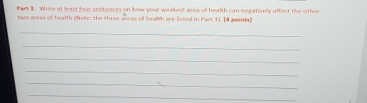 Write at least four sentences on how your weakest area of health can negatively affect the other 
two areas of health (Note: the three areas of health are listed in Part 1). (4 points) 
_ 
_ 
_ 
_ 
_ 
_