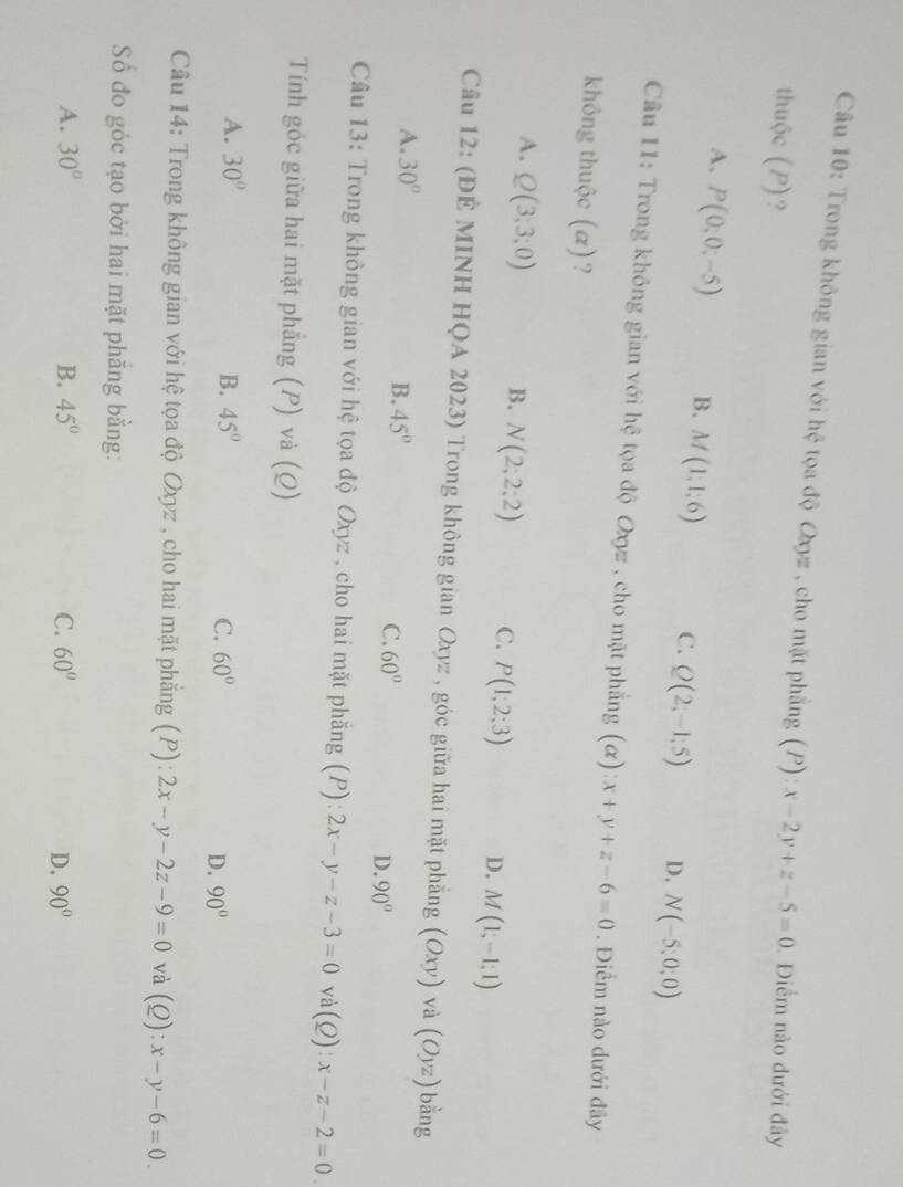 Trong không gian với hệ tọa độ Oxyz , cho mặt phẳng (P): x-2y+z-5=0. Điểm nào dưới đây
thuộc (P)?
A. P(0;0;-5) B. M(1;1;6) C. Q(2;-1;5) D. N(-5,0,0)
Câu 11: Trong không gian với hệ tọa độ Oxyz , cho mặt phẳng (α) x+y+z-6=0. Điểm nào dưới đãy
không thuộc (α)?
A. Q(3;3;0) B. N(2;2;2) C. P(1;2;3) D. M(1;-1;1)
Câu 12: (ĐÊ MINH HQA 2023) Trong không gian Oxyz , góc giữa hai mặt phẳng (Oxy) và (Oyz) bằng
A. 30°
B. 45°
C. 60°
D. 90°
Câu 13: Trong không gian với hệ tọa độ Oxyz , cho hai mặt phẳng (P): 2x-y-z-3=0 và (Q):x-z-2=0. 
Tính góc giữa hai mặt phẳng (P) và (Q)
A. 30° B. 45°
C. 60° D. 90°
Câu 14: Trong không gian với hệ tọa độ Oxyz , cho hai mặt phẳng (P): 2x-y-2z-9=0 và (Q):x-y-6=0. 
Số đo góc tạo bởi hai mặt phẳng bằng:
A. 30° B. 45° C. 60° 90°
D.