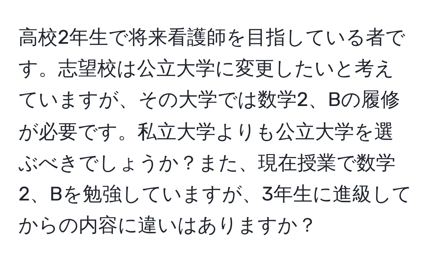 高校2年生で将来看護師を目指している者です。志望校は公立大学に変更したいと考えていますが、その大学では数学2、Bの履修が必要です。私立大学よりも公立大学を選ぶべきでしょうか？また、現在授業で数学2、Bを勉強していますが、3年生に進級してからの内容に違いはありますか？