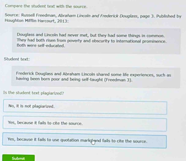 Compare the student text with the source.
Source: Russell Freedman, Abraham Lincoln and Frederick Douglass, page 3. Published by
Houghton Mifflin Harcourt, 2013:
Douglass and Lincoln had never met, but they had some things in common.
They had both risen from poverty and obscurity to international prominence.
Both were self-educated.
Student text:
Frederick Douglass and Abraham Lincoln shared some life experiences, such as
having been born poor and being self-taught (Freedman 3).
Is the student text plagiarized?
No, it is not plagiarized.
Yes, because it fails to cite the source.
Yes, because it fails to use quotation marks and fails to cite the source.
Submit