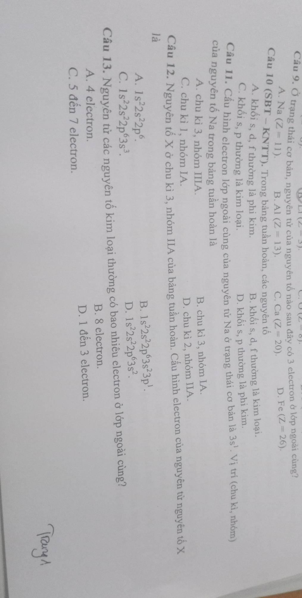 L1(2-3)
Câu 9. Ở trạng thái cơ bản, nguy nguyên tố nào sau đây có 3 electron ở lớp ngoài cùng?
A. Na (Z=11).
B. A1(Z=13). C. Ca (Z=20). D. Fe (Z=26). 
Câu 10(SBT- KNTT). Trong bảng tuần hoàn, các nguyên tố
A. khối s, d, f thường là phi kim. B. khối s, d, f thường là kim loại.
C. khối s, p thường là kim loại. D. khối s, p thường là phi kim.
Cầu 11. Cầu hình electron lớp ngoài cùng của nguyên tử Na ở trạng thái cơ bản là 3s^1.Vi trí (chu kì, nhóm)
của nguyên tố Na trong bảng tuần hoàn là
A. chu kì 3, nhóm IIIA.
B. chu kì 3, nhóm IA.
C. chu kì 1, nhóm IA.
D. chu kì 2, nhóm IIA.
Câu 12. Nguyên tố X ở chu kì 3, nhóm IIA của bảng tuần hoàn. Cấu hình electron của nguyên tử nguyên tố X
là
A. 1s^22s^22p^6.
B. 1s^22s^22p^63s^23p^1.
C. 1s^22s^22p^63s^3.
D. 1s^22s^22p^63s^2. 
Câu 13. Nguyên tử các nguyên tố kim loại thường có bao nhiêu electron ở lớp ngoài cùng?
A. 4 electron. B. 8 electron.
D. 1 đến 3 electron.
C. 5 đến 7 electron.