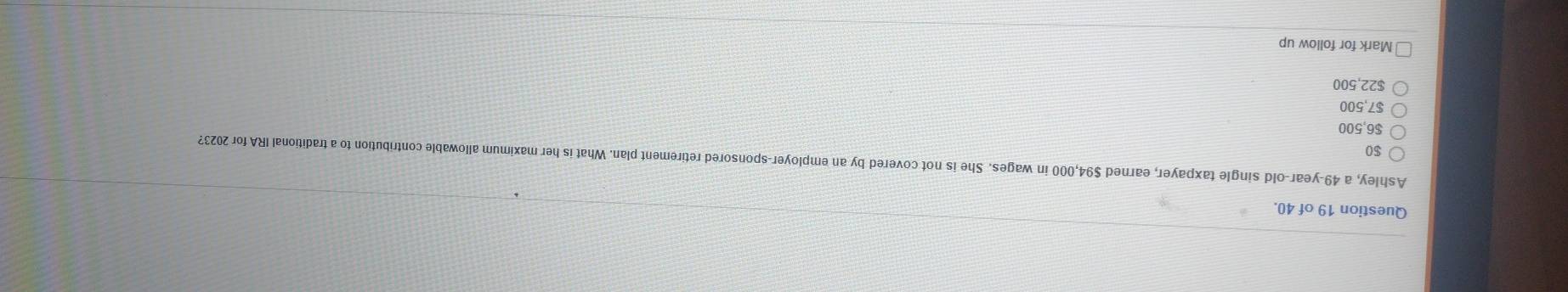 of 40.
Ashley, a 49-year-old single taxpayer, earned $94,000 in wages. She is not covered by an employer-sponsored retirement plan. What is her maximum allowable contribution to a traditional IRA for 2023?
$0
$6,500
$7,500
$22,500
Mark for follow up