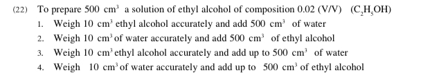 (22) To prepare 500cm^3 a solution of ethyl alcohol of composition ( 0.0 2 (V/V) (C_2H_5OH)
1. Weigh 10cm^3 ethyl alcohol accurately and add 500cm^3 of water 
2. Weigh 10cm^3 of water accurately and add 500cm^3 of ethyl alcohol 
3. Weigh 10cm^3 ethyl alcohol accurately and add up to 500cm^3 of water 
4. Weigh 10cm^3 of water accurately and add up to 500cm^3 of ethyl alcohol