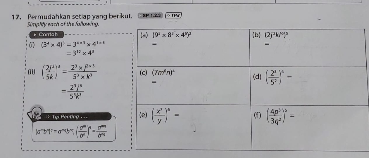 Permudahkan setiap yang berikut. SP 1.2.3 T D=
Simplify each of the following.
Contoh 
(i) (3^4* 4)^3=3^(4* 3)* 4^(1* 3)
=3^(12)* 4^3
(ii) ( 2j^2/5k )^3= (2^3* j^(2* 3))/5^3* k^3 
= 2^3j^6/5^3k^3 
Tip Penting . . .
(a^mb^n)^q= T'''' )^nq, ( a^m/b^n )^q= a^(mq)/b^(nq) 