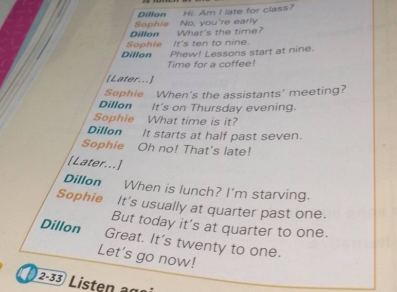 Dillon Hi. Am I late for class? 
Sophie No, you're early 
Dillon What's the time? 
Sophie It's ten to nine. 
Dillon Phew! Lessons start at nine. 
Time for a coffee! 
[Later...] 
Sophie When’s the assistants’ meeting? 
Dillon It's on Thursday evening. 
Sophie What time is it? 
Dillon It starts at half past seven. 
Sophie Oh no! That's late! 
[Later...] 
Dillon When is lunch? I'm starving. 
Sophie It's usually at quarter past one. 
But today it’s at quarter to one. 
Dillon Great. It's twenty to one. 
Let's go now! 
2-33 Listen agn i