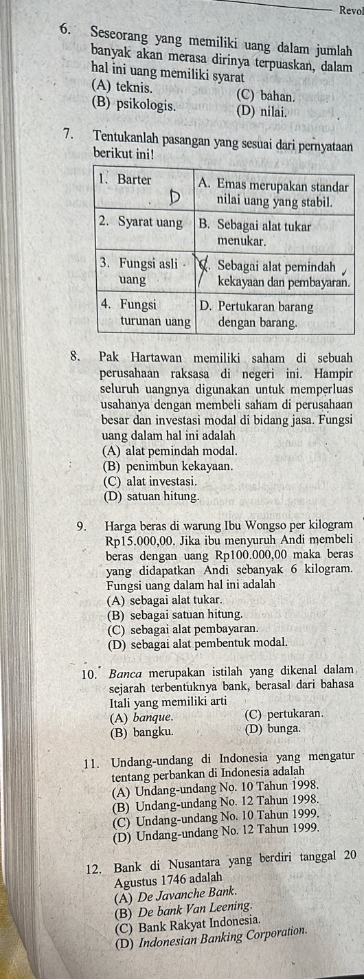 Revol
6. Seseorang yang memiliki uang dalam jumlah
banyak akan merasa dirinya terpuaskan, dalam
hal ini uang memiliki syarat
(A) teknis. (C) bahan.
(B) psikologis. (D) nilai.
7. Tentukanlah pasangan yang sesuai dari pernyataan
berikut ini!
8. Pak Hartawan memiliki saham di sebuah
perusahaan raksasa di negeri ini. Hampir
seluruh uangnya digunakan untuk memperluas
usahanya dengan membeli saham di perusahaan
besar dan investasi modal di bidang jasa. Fungsi
uang dalam hal ini adalah
(A) alat pemindah modal.
(B) penimbun kekayaan.
(C) alat investasi.
(D) satuan hitung.
9. Harga beras di warung Ibu Wongso per kilogram
Rp15.000,00. Jika ibu menyuruh Andi membeli
beras dengan uang Rp100.000,00 maka beras
yang didapatkan Andi sebanyak 6 kilogram.
Fungsi uang dalam hal ini adalah
(A) sebagai alat tukar.
(B) sebagai satuan hitung.
(C) sebagai alat pembayaran.
(D) sebagai alat pembentuk modal.
10. Banca merupakan istilah yang dikenal dalam
sejarah terbentuknya bank, berasal dari bahasa
Itali yang memiliki arti
(A) banque. (C) pertukaran.
(B) bangku. (D) bunga.
11. Undang-undang di Indonesia yang mengatur
tentang perbankan di Indonesia adalah
(A) Undang-undang No. 10 Tahun 1998.
(B) Undang-undang No. 12 Tahun 1998.
(C) Undang-undang No. 10 Tahun 1999.
(D) Undang-undang No. 12 Tahun 1999.
12. Bank di Nusantara yang berdiri tanggal 20
Agustus 1746 adalah
(A) De Javanche Bank.
(B) De bank Van Leening.
(C) Bank Rakyat Indonesia.
(D) Indonesian Banking Corporation.