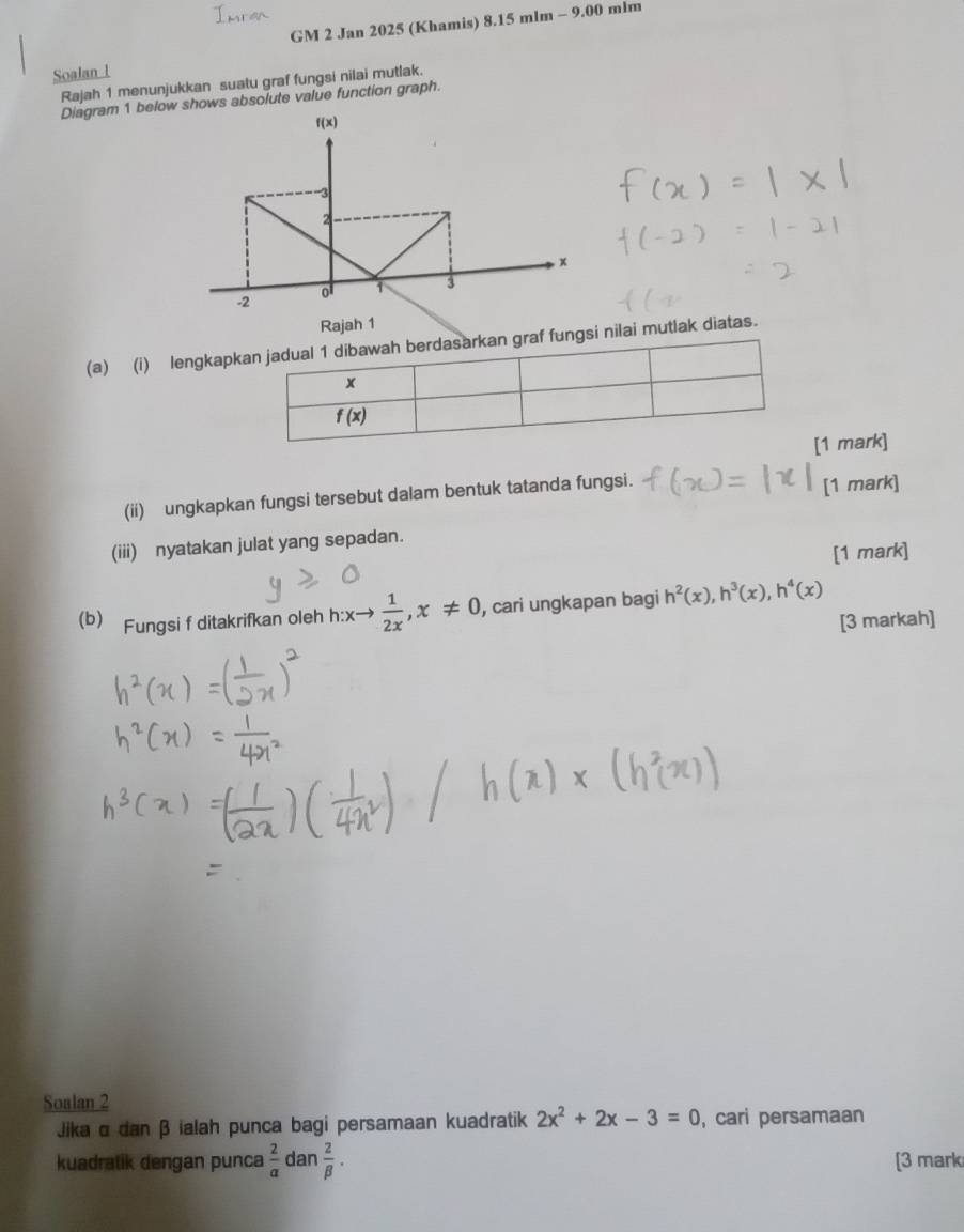 GM 2 Jan 2025 (Khamis) 8.15 mlm - 9.00 mlm
Soalan l 
Rajah 1 menunjukkan suatu graf fungsi nilai mutlak. 
Diagram 1 belowshows absolute value function graph. 
Rajah 1 
(a) (i) lengkapkan jadual 1 dibawah berdasarkan graf fungsi nilai mutlak diatas.
x
f(x)
[1 mark] 
(ii) ungkapkan fungsi tersebut dalam bentuk tatanda fungsi. [1 mark] 
(iii) nyatakan julat yang sepadan. 
[1 mark] 
(b) Fungsi f ditakrifkan oleh h:xto  1/2x , x!= 0 , cari ungkapan bagi h^2(x), h^3(x), h^4(x)
[3 markah] 
Soalan 2 
Jika α dan β ialah punca bagi persamaan kuadratik 2x^2+2x-3=0 , cari persamaan 
kuadralik dengan punca  2/a  an 2/beta  . [3 mark