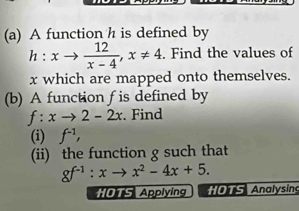 A function h is defined by
h:xto  12/x-4 , x!= 4. Find the values of
x which are mapped onto themselves. 
(b) A function f is defined by
f:xto 2-2x. Find 
(i) f^(-1), 
(ii) the function g such that
gf^(-1):xto x^2-4x+5. 
HOTS Applying * OTS Analysing