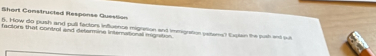 Short Constructed Response Question 
5. How do push and pull factors influence migration and immigration patterns? Explain the push and pul 
factors that control and determine international migration.