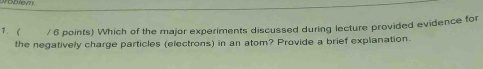 broblem 
1. / 6 points) Which of the major experiments discussed during lecture provided evidence for 
the negatively charge particles (electrons) in an atom? Provide a brief explanation.