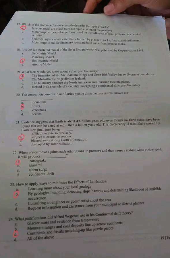 Which of the statement below correctly describe the types of rocks?
Igneous rocks are made from the rapid cooling of magma/lavs
b. Metamorphic rocks change form based on the influence of heat, pressure, or chemical
activity
c Sedimentary rocks are essentially formed by pieces of rocks, fossils, and sediments.
d. Metamorphic and Sedimentary rocks are both came from igneous rocks.
18. It is the sun-centered model of the Solar System which was published by Copernicus in 1543
a. Geocentric Model
h Planetary Model
。 Heliocentric Model
d Atomic Model
19. What facts would you show about a divergent boundary?
a The formation of the Mid-Atlantic Ridge and Great Rift Valley due to divergent boundaries.
oThe Mid-Atlantic ridge divides Ieeland.
e. The boundary between the North American and Eurasian tectonic plates.
d. Iceland is an example of a country undergoing a continental divergent boundary.
20. The convection currents in our Earth's mantle drive the process that moves our
_.
a. mountains
6 crusts
C volcanoes
d. oceans
21. Evidence suggests that Earth is about 4.6 billion years old, even though no Earth rocks have been
found that can be dated at more than 4 billion years old. This discrepancy is most likely caused by
Earth’s original crust being_
difficult to date so precisely
subject to extensive crosion.
blasted away during Earth’s formation.
d destroyed by solar radiation.
22. When plates move against each other, build up pressure and then cause a sudden often violent shift,
it will produce_ ?
a earthquake
b. Isunami
c. storm surge
d. continental drift
23. How to apply ways to minimize the Effects of Landslides?
a. Learning more about your local geology
b. By geological mapping, detecting slope hazards and determining likelihood of landslide
occurrence.
e. Consulting an engineer or geoscientist about the area
d. Request information and assistance from your municipal or district planner
24. What justifications did Alfred Wegener use in his Continental drift theory?
a. Glacier scars and evidence from temperature
b. Mountain ranges and coal deposits line up across continents
e Continents and fossils matching-up like puzzle pieces
d. All of the above
19 | P