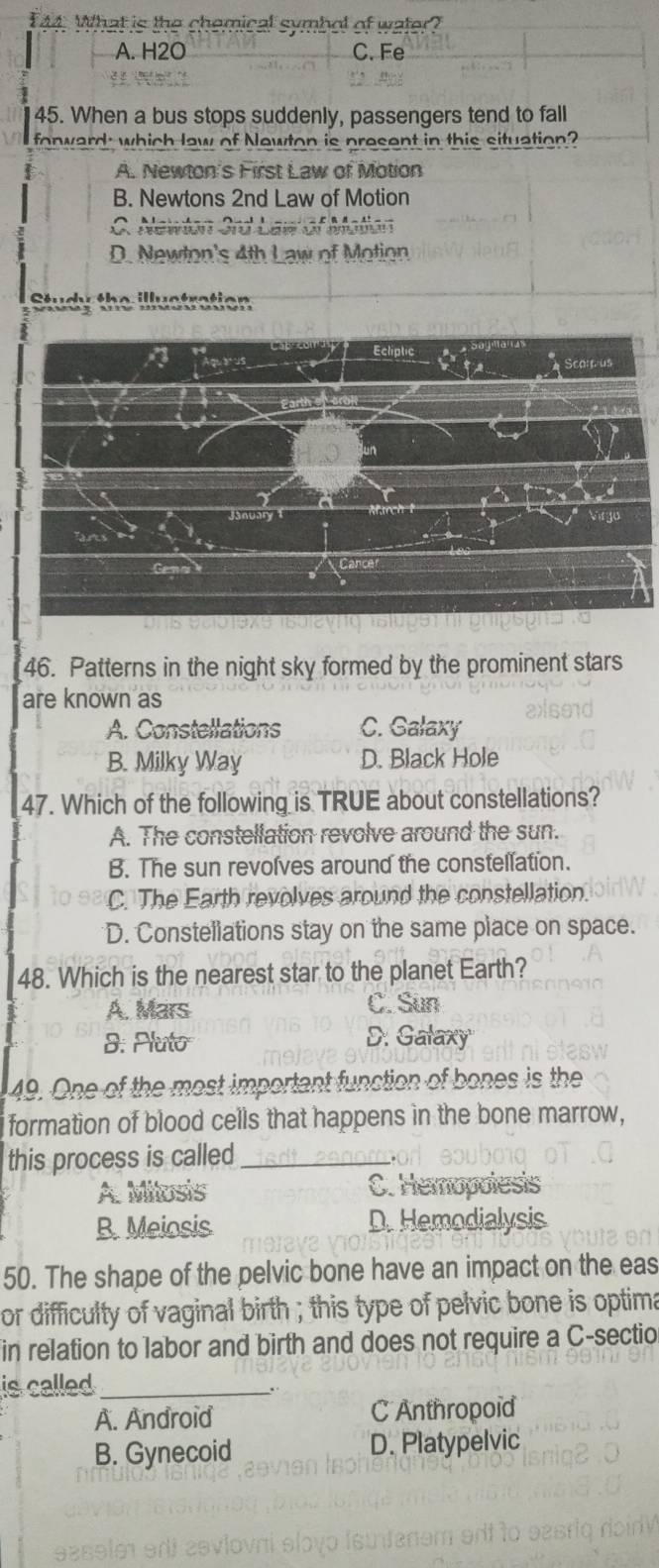 What is the chemical symbol of water?
A. H2O C. Fe

45. When a bus stops suddenly, passengers tend to fall
fonward; which law of Newton is present in this situation?
A. Newton's First Law of Motion
B. Newtons 2nd Law of Motion
C. Newton 3rd Law of Mation
D. Newton's 4th Law of Motion
Study the illuctration
46. Patterns in the night sky formed by the prominent stars
are known as
A. Constellations C. Galaxy
B. Milky Way D. Black Hole
47. Which of the following is TRUE about constellations?
A. The constellation revolve around the sun.
B. The sun revolves around the constellation.
C. The Earth revolves around the constellation.
D. Constellations stay on the same place on space.
48. Which is the nearest star to the planet Earth?
A. Mars C. Sun
8: Pluto D. Galaxy
49. One of the most important function of bones is the
formation of blood cells that happens in the bone marrow,
this process is called_
A. Milosis C. Hemopolesis
B. Meiosis D. Hemodialysis
50. The shape of the pelvic bone have an impact on the eas
or difficulty of vaginal birth ; this type of pelvic bone is optima
in relation to labor and birth and does not require a C-sectio
is called_
A. Android C Anthropoid
B. Gynecoid D. Platypelvic