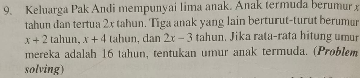 Keluarga Pak Andi mempunyai lima anak. Anak termuda berumur x
tahun dan tertua 2x tahun. Tiga anak yang lain berturut-turut berumur
x+2 tahun, x+4 tahun, dan 2x-3 tahun. Jika rata-rata hitung umur 
mereka adalah 16 tahun, tentukan umur anak termuda. (Problem 
solving)