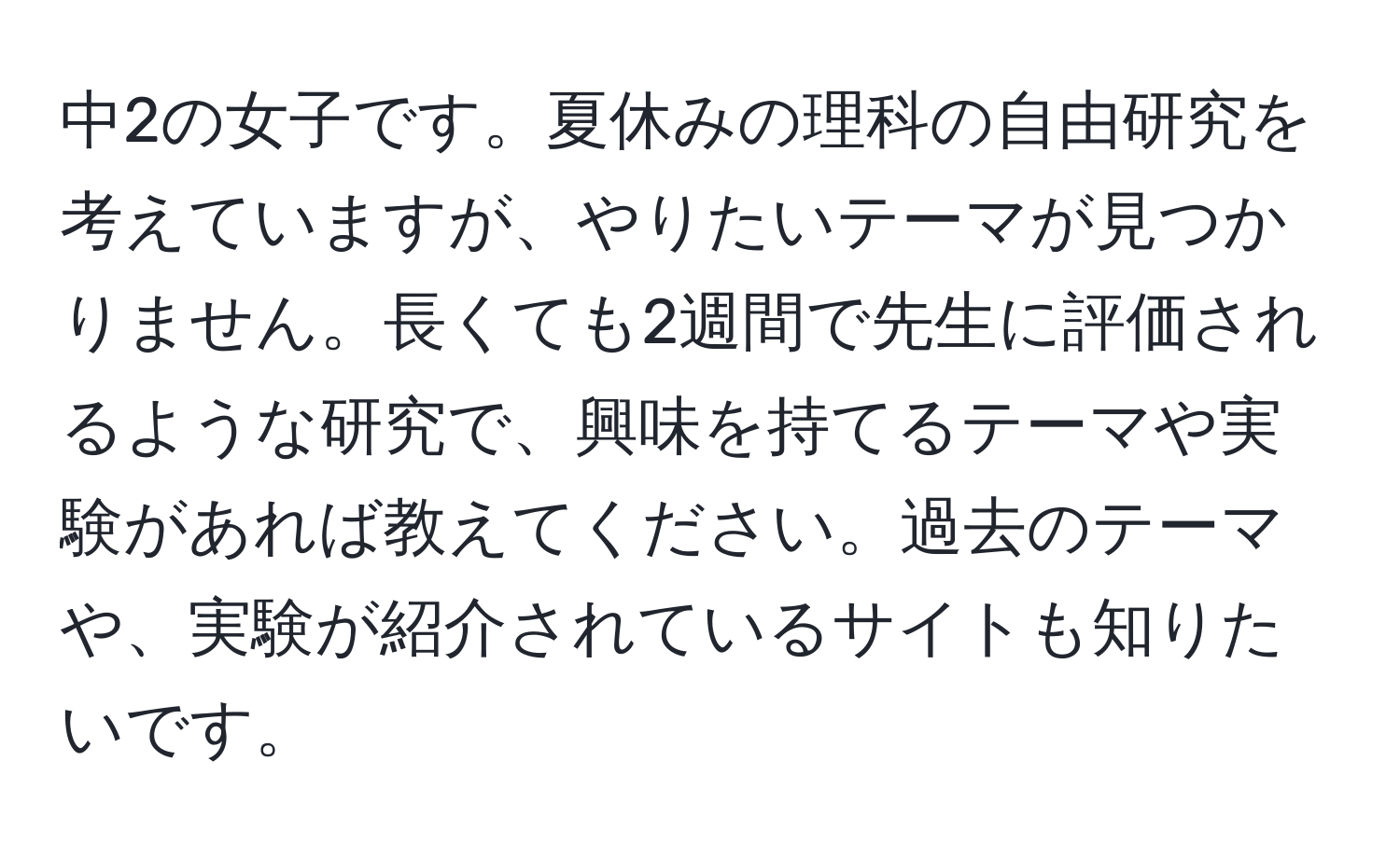 中2の女子です。夏休みの理科の自由研究を考えていますが、やりたいテーマが見つかりません。長くても2週間で先生に評価されるような研究で、興味を持てるテーマや実験があれば教えてください。過去のテーマや、実験が紹介されているサイトも知りたいです。