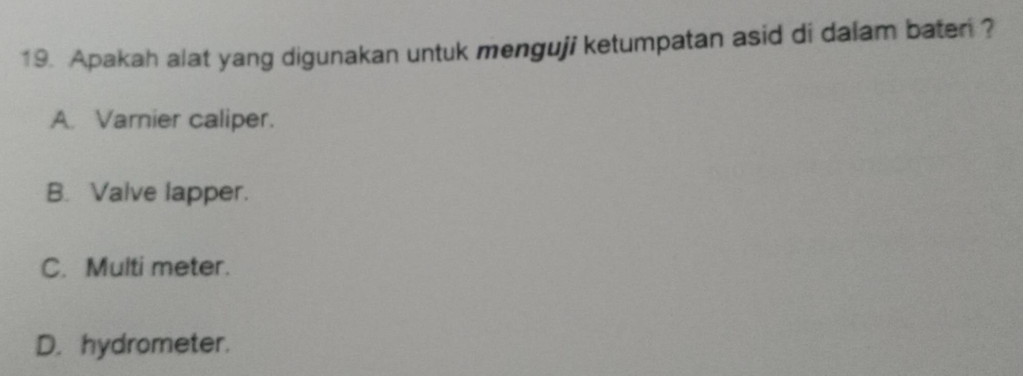 Apakah alat yang digunakan untuk menguji ketumpatan asid di dalam baten ?
A. Varnier caliper.
B. Valve lapper.
C. Multi meter.
D. hydrometer.