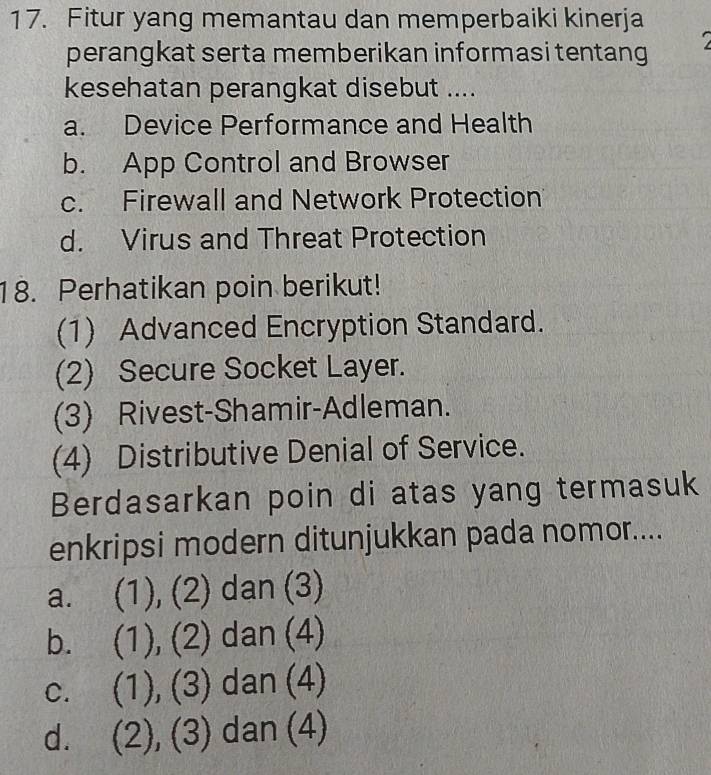 Fitur yang memantau dan memperbaiki kinerja
perangkat serta memberikan informasi tentang
kesehatan perangkat disebut ....
a. Device Performance and Health
b. App Control and Browser
c. Firewall and Network Protection
d. Virus and Threat Protection
18. Perhatikan poin berikut!
(1) Advanced Encryption Standard.
(2) Secure Socket Layer.
(3) Rivest-Shamir-Adleman.
(4) Distributive Denial of Service.
Berdasarkan poin di atas yang termasuk
enkripsi modern ditunjukkan pada nomor....
a. (1), (2) dan (3)
b. (1), (2) dan (4)
C. (1), (3) dan (4)
d. (2), (3) dan (4)