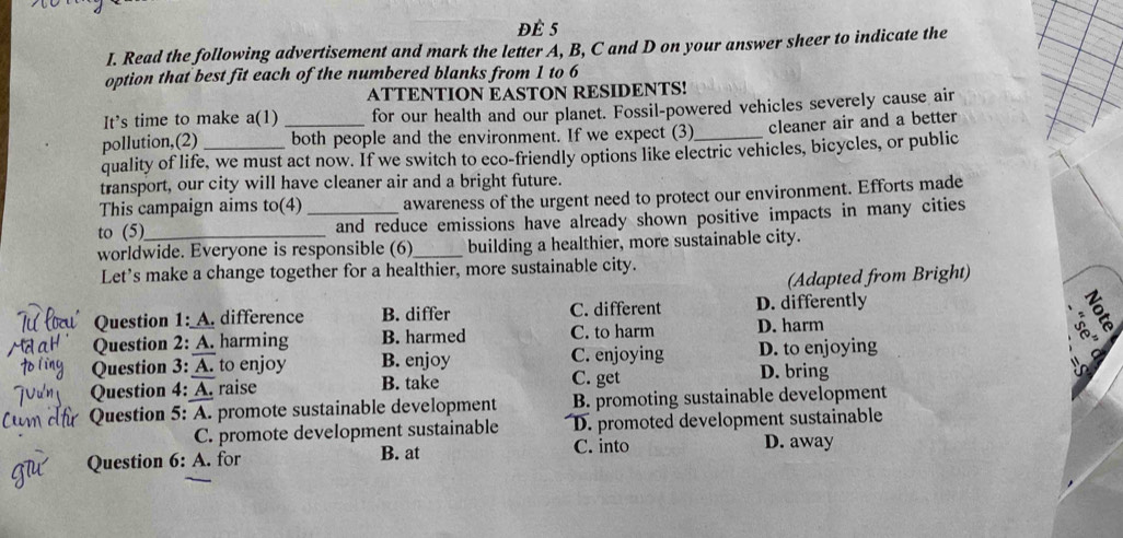 Đè 5
I. Read the following advertisement and mark the letter A, B, C and D on your answer sheer to indicate the
option that best fit each of the numbered blanks from 1 to 6
ATTENTION EASTON RESIDENTS!
It’s time to make a(1) for our health and our planet. Fossil-powered vehicles severely cause air
pollution,(2) __both people and the environment. If we expect (3)_ cleaner air and a better
quality of life, we must act now. If we switch to eco-friendly options like electric vehicles, bicycles, or public
transport, our city will have cleaner air and a bright future.
This campaign aims to(4) awareness of the urgent need to protect our environment. Efforts made
to (5) _and reduce emissions have already shown positive impacts in many cities
worldwide. Everyone is responsible (6)_ building a healthier, more sustainable city.
Let's make a change together for a healthier, more sustainable city.
(Adapted from Bright)
Question 1: A. difference B. differ C. different D. differently
Question 2: A. harming B. harmed C. to harm D. harm

Question 3: A. to enjoy B. enjoy C. get C. enjoying D. to enjoying
D. bring
Question 4: A. raise B. take
Question 5: A. promote sustainable development B. promoting sustainable development
C. promote development sustainable D. promoted development sustainable
Question 6: A. for B. at
C. into D. away